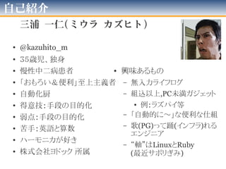 自己紹介
三浦 一仁(ミウラ カズヒト)
• @kazuhito_m
• 39歳児、独身
• 慢性中二病患者
• 「おもろい＆便利」
至上主義者
• 自動化厨
• 得意技：手段の目的化
• 弱点：手段の目的化
• 苦手：英語と算数
• フリーランス
• 興味あるもの
– 無入力ライフログ
– 組込以上,PC未満ガジェット
• 例：ラズパイ等
– 「自動的に～」な便利な仕組
– 歌(PG)って踊(インフラ)れる
エンジニア
2016年版
 