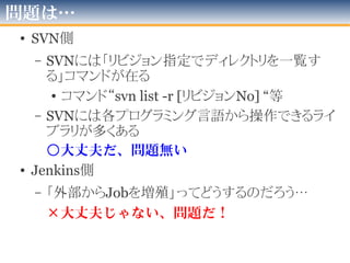 どうしたら出来る？
• SVN側
– 「検知するジョブ」の起動都度
「そのディレクトリのリビジョン番号」の最新
を覚えておく
– 前回と今回のリビジョン番号の間で
「追加されたディレクトリ」の名前を割り出す
• Jenkins側
– SVN側のディレクトリ名＝JenkinsのJob名
– 「お手本Job(テンプレート)」から
「Jobごとに変わる部分」だけ書き変えたものを登録
• 「Job名」や「ソースのSVN-URL」など
 