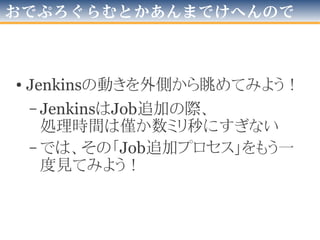 問題は…
• SVN側
– SVNには
「リビジョン指定でディレクトリを一覧する」
コマンドが在る
• コマンド“svn list -r [リビジョンNo] “等
– SVNには
「各プログラミング言語から操作できるライブラリ」
が多くある
○大丈夫だ、問題無い
• Jenkins側
– 「外部からJobを増殖」ってどうするのだろう…
×大丈夫じゃない、問題だ！
 