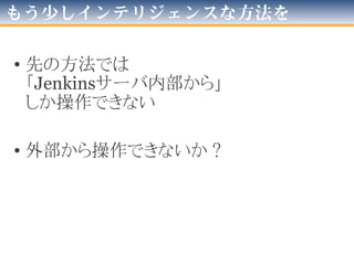 JenkinsにJobを変更した場合
• $JENKINS_HOME/jobs/[Job名]/config.xml
ファイルが変更される
• Jenkinsのデータ周りの設計はかなり素直
– 画面と設定ファイルは「ほぼ写像」
– ディレクトリ構成も推測を越えない
• Jobは手動で追加・更新して、再起動しても認識した
– Jenkins側は「ディレクトリとファイルがあれば」しか見ていない
– 最悪「スケジューラで日に一度再起動」しとけば良い
• 「最低限の手段」確保、これで勝つる！
 