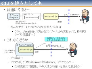 どっちが良いだろうか
1.Jenkins Remote access API
– https://wiki.jenkins-ci.org/display/JA/Remote+access+API
– 公式曰く「RESTのような形式」
– 公式曰く「一体何ができるの？→ジョブ作成、コピー」
– 個人的に「LAN内のJenkins探索」面白そうw
→総じて「自分ではハマリそう…」
2.Jenkins-CLI
– https://wiki.jenkins-ci.org/display/JA/Jenkins+CLI
– 別PCのコンソールからJenkinsを操作できる
• ただし、そのPCに”jenkins-cli.jar”が必要
– java -jar jenkins-cli.jar -s [サーバ] [コマンド]
→こっちのほうが楽そう♪
 
