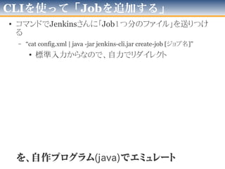 CLIを使うとしても
• 普通にやると…
自作Java
Program Jenkins-cli.jar
コマンドライン
Java -jar jenkins-cli.jar ...
コマンドキック！
※多分Runtime.exec() とか…
通信！
自PC　ネットワーク
– なんかヤダ！(そこはかとなく原始人っぽい)
• うわっ、Javaを使って「jarをコンソールから実行」って
、私のPGレベル低過ぎ…？
• これならどうか
自作JavaProgram
Jenkins-cli.jar
自PC　ネットワーク
通信！
– ボク満足！
– 「コマンド」と「CLIのJava内部Interface」ってどちらが…
• 仕様変更の可能性、中の人はこの使い方望んで無さそう…
コマンド動作を
エミュレート
以前の「ソース読んだ」
と言ったのはココとココ
 