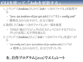 CLIを使って「Jobを追加する」
• コマンドでJenkinsに
「Job１つ分のファイル」を送りつける
– “cat config.xml | java -jar jenkins-cli.jar create-job [ジョブ名]”
• 標準入力からなので、自力でリダイレクト
を、自作プログラム(java)でエミュレート
 