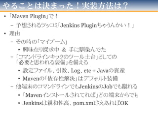 CLIを使って「Jobを更新する」
1.コマンドでJenkinsの「Job１つ分のファイル」を取得する
– “java -jar jenkins-cli.jar get-job [ジョブ名] > config.xml”
– 標準出力から出すので、自力で保存
2.取得した「Job１つ分のファイル」の一部を変更
– 今回は「他のプロジェクトのビルド」
-「ビルドするプロジェクト」の末尾に文字列を加える
3.コマンドでJenkinsに
「Job１つ分のファイル」を送りつける
– “cat config.xml | java -jar jenkins-cli.jar update-job [ジョブ名]”
• 標準入力からなので、自力でリダイレクト
を、自作プログラム(java)でエミュレート
 