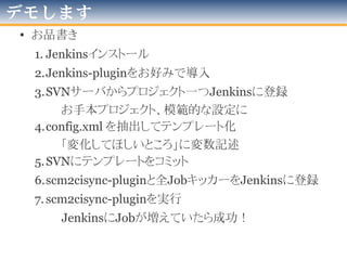 デモします
●
デモ環境での
特殊事情
KVMは、
Linuxカーネルに搭載された
"仮想OSスーパーバイザ”です
(VMWare等と同じ)
全ては、
この発表用ノートの中で
起きている出来事。
• 前提
Lan内独自
リポジトリ
・SVNは、
Javaプロジェクトが
多く登録された状態
シンク用SVN 兼 Mavenリポジトリ
ごった煮サーバ
192.168.1.219
192.168.1.23X
主役のJenkinsサーバ(群)
この発表用ノートPC
・テストのため、
大量に作りクローン
・初期状態は
「ほぼピュア」
・Javaは入れてある
(OpenJDK7)・maven-pluginの
"scm2cisync-plugin”は、
ビルド・mavenリポジトリ
登録済み。
・scm2cisync-pluginを
動かす用設定ファイル群は、
SVNサーバに登録済み。
有線
LAN
2012年版
 