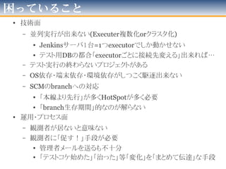 やってみて解ったこと
• 「１OS:１Jenkinsサーバ」が扱い易い
– 今回の事情として
• 「ジョブ大量増殖」することから「中央集権&クラスタ」より「根
元から別ける」でJenkinsを複数たてた方が管理しやすかった
– 約100個のJob越えると、なぜか「起動」が2次曲線的に遅く
– サブシステム別に何台か立てるがベター
– Linux使ってリポジトリ足して自動or手動更新
• 起動・停止とインストールとアップデートの管理をOS側に任せる
– 試行錯誤をした結果…(次ページ)
• JenkinsとOS仮想化は相性が良い
– 「良い」観点は「扱易さ」「簡単さ」「デリバる早さ」
– 試行錯誤が続くこと、水平展開を考慮すると有用
– Jenkins＋必要な装備「デフォルトイメージ」用意、必要時に増殖
• CloudBeesさんがお手本＆素晴らしいというステマ
2012年版
 