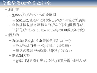 余談-いくつかの運用と試行錯誤
• こんなのを試してみました
1台：1Jenkinsで、大量生産（仮想OS増殖)
1台に、tomcatを載せ、
Jenkinsを複数インスタンス
運用
1台に、1Jenkinsで、
Jobを多量に登録し、
タブを使って
カテゴライズ管理
2012年版
 