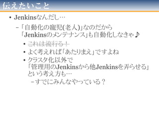 困っていること
• 技術面
– 並列実行が出来ない(Executer複数化orクラスタ化)
• Jenkinsサーバ１台=1つexecutorでしか動かせない
• テスト用DBの都合「executorごとに接続先変える」出来れば…
– テスト実行の終わらないプロジェクトがある
– OS依存・端末依存・環境依存がしつこく駆逐出来ない
– SCMのbranchへの対応
• 「本線より先行」が多くHotSpotが多く必要
• 「branch生存期間」的なのが解らない
• 運用・プロセス面
– 観測者が居ないと意味ない
– 観測者に「促す！」手段が必要
• 管理者メールを送るも不十分
• 「テストコケ始めた」「治った」等「変化」を「まとめて伝
達」な手段
2012年版
 