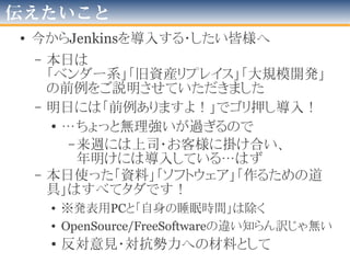 困っていること
• 技術面
– 並列実行が出来ない(Executer複数化orクラスタ化)
• Jenkinsサーバ１台=1つexecutorでしか動かせない
• DB仕込んだDockerを「クラスタ」として都度作成、動かす
– テスト実行の終わらないプロジェクトがある
– OS依存・端末依存・環境依存がしつこく駆逐出来ない
– SCMのbranchへの対応
• 「本線より先行」が多くHotSpotが多く必要
• 「branch生存期間」的なのが解らない
• 運用・プロセス面
– 観測者が居ないと意味ない
– 観測者に「促す！」手段が必要
• 管理者メールを送るも不十分
• XFDで死ぬと「音」と「ひかり」で伝える
2016年版
 