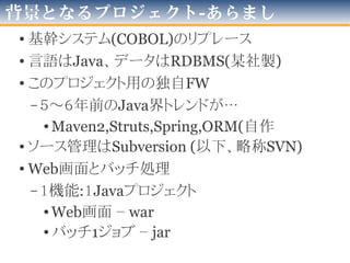 背景となるプロジェクト-あらまし
• 基幹システム(COBOL)のリプレース
• 言語はJava、データはRDBMS(某社製)
• このプロジェクト用の独自FW
–8～10年前のJava界トレンドが…
•Maven2,Struts,Spring,ORM(自作
• ソース管理はSubversion (以下、略称SVN)
• Web画面とバッチ処理
–１機能:１Javaプロジェクト
•Web画面 – war
•バッチ1ジョブ – jar
2016年版
 