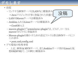 まず、Jenkinsプラグインのハナシ
三浦が
maven-scm2cisync-plugin
でやろうとしたこと
世界
が
開発
Jenkins Plugin群
Template Plugin(商用・非公開)
Jobcopy Builder plugin
Job DSL Plugin(+Script)
Etc...
2016年版
 
