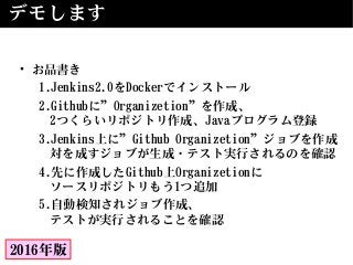 デモします
• お品書き
1.Jenkins2.0をDockerでインストール
2.Githubに”Organizetion”を作成、
2つくらいリポジトリ作成、Javaプログラム登録
3.Jenkins上に”Github Organizetion”ジョブを作成
対を成すジョブが生成・テスト実行されるのを確認
4.先に作成したGithub上Organizetionに
ソースリポジトリもう1つ追加
5.自動検知されジョブ作成、
テストが実行されることを確認
2016年版
 