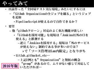やってみて
• 以前作った「全回帰テスト実行環境」みたいにするには
– 「Github Organizationの全ジョブを蹴る」というジョブ
を追加
• PipelineScriptが使えるので自作できるか？
• 要望
– 他「githubクローン」対応のよく似た機能が欲しい
• 「Githubを採用可能」な現場は「Jenkins以外のCIを
使える」と推測する
–逆に「Jenkinsを採用する」現場は「外のサービス
が使えない」制約である事が多いのでは？
»で「ソース管理はLan内限定」となりがち
• Gitlab,gitbacket,etc…
–上記2例とも”Organization”と類似の概念
“group”があるので、ムリがない感じで対応して
いただければ…2016年版
 