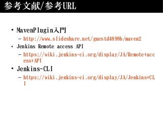 参考文献/参考URL
• MavenPlugin入門
– http://www.slideshare.net/guestd4898b/maven2
• Jenkins Remote access API
– https://wiki.jenkins-ci.org/display/JA/Remote+acc
ess+API
• Jenkins-CLI
– https://wiki.jenkins-ci.org/display/JA/Jenkins+CL
I
 