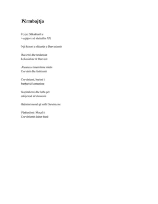 Përmbajtja
Hyrje: Shkaktarët e
vuajtjeve në shekullin XX
Një histori e shkurtër e Darvinizmit
Racizmi dhe tendencat
kolonialiste të Darvinit
Aleanca e tmerrshme midis
Darvinit dhe fashizmit
Darvinizmi, burimi i
barbarisë komuniste
Kapitalizmi dhe lufta për
mbijetesë në ekonomi
Rrënimi moral që solli Darvinizmi
Përfundimi: Moçali i
Darvinizmit duhet tharë
 