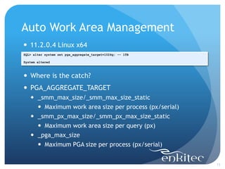 Auto Work Area Management
13
SQL> alter system set pga_aggregate_target=1024g; -- 1TB
System altered
 11.2.0.4 Linux x64
 Where is the catch?
 PGA_AGGREGATE_TARGET
 _smm_max_size/_smm_max_size_static
 Maximum work area size per process (px/serial)
 _smm_px_max_size/_smm_px_max_size_static
 Maximum work area size per query (px)
 _pga_max_size
 Maximum PGA size per process (px/serial)
 