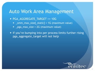 Auto Work Area Management
17
 PGA_AGGREGATE_TARGET >= 10G
 _smm_max_size[_static] = 1G (maximum value)
 _pga_max_size = 2G (maximum value)
 If you’re bumping into per process limits further rising
pga_aggregate_target will not help
 