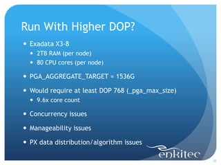 Run With Higher DOP?
20
 Exadata X3-8
 2TB RAM (per node)
 80 CPU cores (per node)
 PGA_AGGREGATE_TARGET = 1536G
 Would require at least DOP 768 (_pga_max_size)
 9.6x core count
 Concurrency issues
 Manageability issues
 PX data distribution/algorithm issues
 