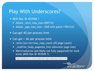 Play With Underscores?
23
 MOS Doc ID 453540.1
 Allows _smm_max_size=2097151
 Allows _pga_max_size > 2GB with patch 17951233
 Can get 4G per process limit
 Can get > 4G per process limit
 /proc/sys/vm/max_map_count (OS page count)
 _realfree_heap_pagesize_hint (allocator page size)
 Weird behavior and likely not fully supported for work
areas (MOS Doc ID 453540.1)
 
