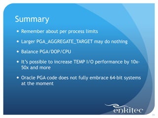 Summary
29
 Remember about per process limits
 Larger PGA_AGGREGATE_TARGET may do nothing
 Balance PGA/DOP/CPU
 It’s possible to increase TEMP I/O performance by 10x-
50x and more
 Oracle PGA code does not fully embrace 64-bit systems
at the moment
 