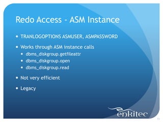 Redo Access - ASM Instance
 TRANLOGOPTIONS ASMUSER, ASMPASSWORD

 Works through ASM instance calls
   dbms_diskgroup.getfileattr
   dbms_diskgroup.open
   dbms_diskgroup.read

 Not very efficient

 Legacy




                                        13
 