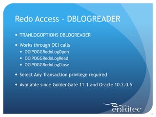 Redo Access - DBLOGREADER
 TRANLOGOPTIONS DBLOGREADER

 Works through OCI calls
   OCIPOGGRedoLogOpen
   OCIPOGGRedoLogRead
   OCIPOGGRedoLogClose

 Select Any Transaction privilege required

 Available since GoldenGate 11.1 and Oracle 10.2.0.5




                                                        14
 