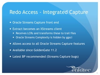 Redo Access - Integrated Capture
 Oracle Streams Capture front end

 Extract becomes an XStreams client
   Receives LCRs and transforms these to trail files
   Oracle Streams Complexity is hidden by ggsci

 Allows access to all Oracle Streams Capture features

 Available since GoldenGate 11.2

 Latest BP recommended (Streams Capture bugs)




                                                         15
 