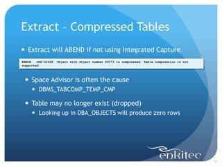 Extract – Compressed Tables
 Extract will ABEND if not using Integrated Capture
ERROR   OGG-01028   Object with object number 60573 is compressed. Table compression is not
supported.




  Space Advisor is often the cause
      DBMS_TABCOMP_TEMP_CMP

  Table may no longer exist (dropped)
      Looking up in DBA_OBJECTS will produce zero rows




                                                                                              17
 
