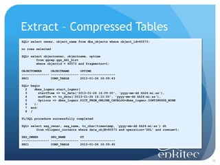 Extract – Compressed Tables
SQL> select owner, object_name from dba_objects where object_id=60573;

no rows selected

SQL> select objectowner, objectname, optime
        from ggrep.ggs_ddl_hist
        where objectid = 60573 and fragmentno=1;

OBJECTOWNER     OBJECTNAME      OPTIME
--------------- --------------- -------------------
SRC1            COMP_TABLE      2013-01-26 16:09:43

SQL> begin
  2    dbms_logmnr.start_logmnr(
  3       startTime => to_date('2013-01-26 16:09:00', 'yyyy-mm-dd hh24:mi:ss'),
  4       endTime => to_date('2013-01-26 16:10:00', 'yyyy-mm-dd hh24:mi:ss'),
  5       Options => dbms_logmnr.DICT_FROM_ONLINE_CATALOG+dbms_logmnr.CONTINUOUS_MINE
  6    );
  7 end;
  8 /

PL/SQL procedure successfully completed

SQL> select seg_owner, seg_name, to_char(timestamp, 'yyyy-mm-dd hh24:mi:ss') dt
        from v$logmnr_contents where data_obj#=60573 and operation='DDL' and rownum=1;

SEG_OWNER       SEG_NAME        DT
--------------- --------------- -------------------
SRC1            COMP_TABLE      2013-01-26 16:09:45




                                                                                         18
 