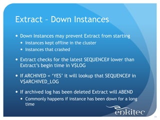 Extract – Down Instances
 Down Instances may prevent Extract from starting
   Instances kept offline in the cluster
   Instances that crashed

 Extract checks for the latest SEQUENCE# lower than
  Extract’s begin time in V$LOG

 If ARCHIVED = ‘YES’ it will lookup that SEQUENCE# in
  V$ARCHIVED_LOG

 If archived log has been deleted Extract will ABEND
   Commonly happens if instance has been down for a long
    time

                                                            19
 