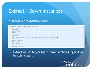 Extract – Down Instances
 Temporary workaround (hack)
create or replace view ggext.v$log as
  select group#,
    thread#,
    sequence#,
    bytes,
    blocksize,
    members,
    case thread# when 2 then 'NO' else archived end archived,
    status,
    first_change#,
    first_time,
    next_change#,
    next_time
  from sys.v_$log;




  Extract will no longer try to lookup archived log and will
   be able to start


                                                                21
 