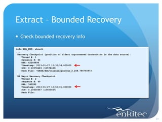 Extract – Bounded Recovery
 Check bounded recovery info

info EXA_EXT, showch
...
 Recovery Checkpoint (position of oldest unprocessed transaction in the data source):
    Thread #: 1
    Sequence #: 84
    RBA: 62266896
    Timestamp: 2013-01-27 12:32:58.000000
    SCN: 0.10578483 (10578483)
    Redo File: +DATA/dbm/onlinelog/group_2.258.786746973
...
 BR Begin Recovery Checkpoint:
    Thread #: 2
    Sequence #: 49
    RBA: 340992
    Timestamp: 2013-01-27 12:50:01.000000
    SCN: 0.10600667 (10600667)
    Redo File:




                                                                                        24
 