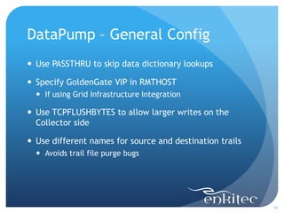 DataPump – General Config
 Use PASSTHRU to skip data dictionary lookups

 Specify GoldenGate VIP in RMTHOST
   If using Grid Infrastructure Integration

 Use TCPFLUSHBYTES to allow larger writes on the
  Collector side

 Use different names for source and destination trails
   Avoids trail file purge bugs




                                                          26
 