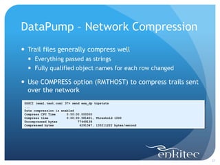 DataPump – Network Compression
 Trail files generally compress well
   Everything passed as strings
   Fully qualified object names for each row changed

 Use COMPRESS option (RMTHOST) to compress trails sent
  over the network
 GGSCI (exa1.test.com) 37> send exa_dp tcpstats
 ...
 Data compression is enabled
 Compress CPU Time      0:00:00.000000
 Compress time          0:00:00.581401, Threshold 1000
 Uncompressed bytes           77449138
 Compressed bytes              6291347, 133211222 bytes/second




                                                                 27
 