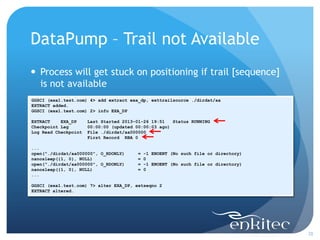 DataPump – Trail not Available
 Process will get stuck on positioning if trail [sequence]
  is not available
GGSCI (exa1.test.com) 4> add extract exa_dp, exttrailsource ./dirdat/aa
EXTRACT added.
GGSCI (exa1.test.com) 2> info EXA_DP

EXTRACT    EXA_DP     Last Started 2013-01-26 19:51   Status RUNNING
Checkpoint Lag        00:00:00 (updated 00:00:03 ago)
Log Read Checkpoint   File ./dirdat/aa000000
                      First Record RBA 0

...
open("./dirdat/aa000000", O_RDONLY)     =   -1 ENOENT (No such file or directory)
nanosleep({1, 0}, NULL)                 =   0
open("./dirdat/aa000000", O_RDONLY)     =   -1 ENOENT (No such file or directory)
nanosleep({1, 0}, NULL)                 =   0
...

GGSCI (exa1.test.com) 7> alter EXA_DP, extseqno 2
EXTRACT altered.




                                                                                    28
 
