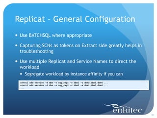 Replicat – General Configuration
 Use BATCHSQL where appropriate

 Capturing SCNs as tokens on Extract side greatly helps in
  troubleshooting

 Use multiple Replicat and Service Names to direct the
  workload
   Segregate workload by instance affinity if you can
  srvctl add service -d dbm -s ogg_rep1 -r dbm1 -a dbm2,dbm3,dbm4 ...
  srvctl add service -d dbm -s ogg_rep2 -r dbm2 -a dbm1,dbm3,dbm4 ...
  ...




                                                                        30
 