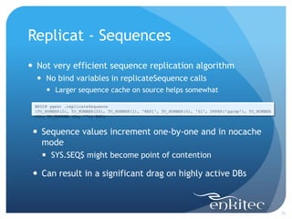 Replicat - Sequences
 Not very efficient sequence replication algorithm
   No bind variables in replicateSequence calls
      Larger sequence cache on source helps somewhat

 BEGIN ggext .replicateSequence
 (TO_NUMBER(2), TO_NUMBER(20), TO_NUMBER(1), 'REP1', TO_NUMBER(0), 'S1', UPPER('ggrep'), TO_NUMBER
 (1), TO_NUMBER (0), ''); END;



  Sequence values increment one-by-one and in nocache
   mode
    SYS.SEQ$ might become point of contention

  Can result in a significant drag on highly active DBs



                                                                                                     31
 