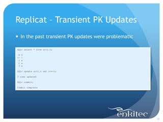 Replicat – Transient PK Updates
 In the past transient PK updates were problematic

SQL> select * from src1.t;

 N   V
--   -
 1   a
 2   a
 3   a

SQL> update src1.t set n=n+1;

3 rows updated

SQL> commit;

Commit complete




                                                      32
 