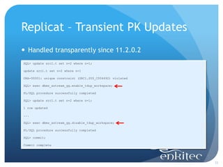 Replicat – Transient PK Updates
 Handled transparently since 11.2.0.2
SQL> update src1.t set n=2 where n=1;

update src1.t set n=2 where n=1

ORA-00001: unique constraint (SRC1.SYS_C004692) violated

SQL> exec dbms_xstream_gg.enable_tdup_workspace;

PL/SQL procedure successfully completed

SQL> update src1.t set n=2 where n=1;

1 row updated

...

SQL> exec dbms_xstream_gg.disable_tdup_workspace;

PL/SQL procedure successfully completed

SQL> commit;

Commit complete




                                                           33
 
