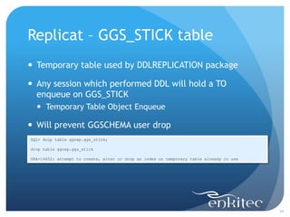 Replicat – GGS_STICK table
 Temporary table used by DDLREPLICATION package

 Any session which performed DDL will hold a TO
  enqueue on GGS_STICK
   Temporary Table Object Enqueue

 Will prevent GGSCHEMA user drop
SQL> drop table ggrep.ggs_stick;

drop table ggrep.ggs_stick

ORA-14452: attempt to create, alter or drop an index on temporary table already in use




                                                                                         34
 