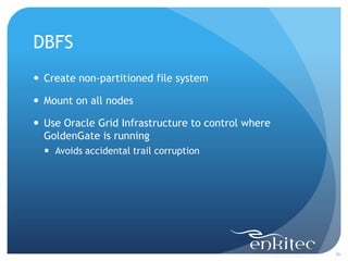 DBFS
 Create non-partitioned file system

 Mount on all nodes

 Use Oracle Grid Infrastructure to control where
  GoldenGate is running
   Avoids accidental trail corruption




                                                    36
 