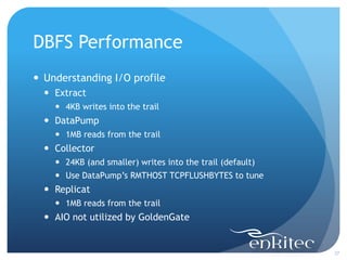 DBFS Performance
 Understanding I/O profile
   Extract
     4KB writes into the trail
   DataPump
     1MB reads from the trail
   Collector
     24KB (and smaller) writes into the trail (default)
     Use DataPump’s RMTHOST TCPFLUSHBYTES to tune
   Replicat
     1MB reads from the trail
   AIO not utilized by GoldenGate


                                                           37
 