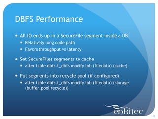 DBFS Performance
 All IO ends up in a SecureFile segment inside a DB
   Relatively long code path
   Favors throughput vs latency

 Set SecureFiles segments to cache
   alter table dbfs.t_dbfs modify lob (filedata) (cache)

 Put segments into recycle pool (if configured)
   alter table dbfs.t_dbfs modify lob (filedata) (storage
    (buffer_pool recycle))




                                                             38
 
