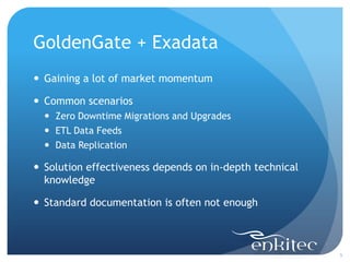 GoldenGate + Exadata
 Gaining a lot of market momentum

 Common scenarios
   Zero Downtime Migrations and Upgrades
   ETL Data Feeds
   Data Replication

 Solution effectiveness depends on in-depth technical
  knowledge

 Standard documentation is often not enough



                                                         5
 