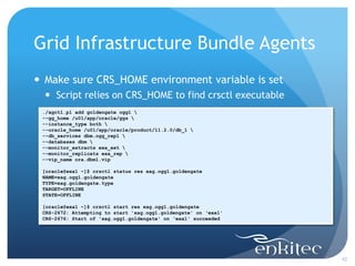 Grid Infrastructure Bundle Agents
 Make sure CRS_HOME environment variable is set
   Script relies on CRS_HOME to find crsctl executable
 ./agctl.pl add goldengate ogg1 
 --gg_home /u01/app/oracle/ggs 
 --instance_type both 
 --oracle_home /u01/app/oracle/product/11.2.0/db_1 
 --db_services dbm.ogg_rep1 
 --databases dbm 
 --monitor_extracts exa_ext 
 --monitor_replicats exa_rep 
 --vip_name ora.dbm1.vip

 [oracle@exa1 ~]$ crsctl status res xag.ogg1.goldengate
 NAME=xag.ogg1.goldengate
 TYPE=xag.goldengate.type
 TARGET=OFFLINE
 STATE=OFFLINE

 [oracle@exa1 ~]$ crsctl start res xag.ogg1.goldengate
 CRS-2672: Attempting to start 'xag.ogg1.goldengate' on ‘exa1'
 CRS-2676: Start of 'xag.ogg1.goldengate' on ‘exa1' succeeded




                                                                 42
 