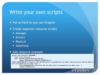 Write your own scripts
 Not as hard as you can imagine

 Create separate resource scripts
     Manager
     Extract
     Replicat
     DataPump

 Add resource example
 crsctl add resource $RESNAME 
   -type local_resource 
   -attr "ACTION_SCRIPT=$ACTION_SCRIPT,
          CHECK_INTERVAL=30,RESTART_ATTEMPTS=10,
 START_DEPENDENCIES='hard(ora.dbm.db,dbfs_mount,intermediate:ora.dbm1.vip)pullup(ora.dbm.db,dbfs_m
 ount,intermediate:ora.dbm1.vip)',
          STOP_DEPENDENCIES='hard(ora.dbm.db,dbfs_mount,intermediate:ora.dbm1.vip)',
          SCRIPT_TIMEOUT=300"



                                                                                                     43
 
