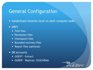 General Configuration
 GoldenGate binaries local on each compute node

 DBFS
     Trail files
     Parameter files
     Checkpoint files
     Bounded recovery files
     Report files (optional)

 DB accounts
   GGEXT – Extract
   GGREP – Replicat, GGSCHEMA

                                                   8
 