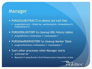 Manager
 PURGEOLDEXTRACTS to delete old trail files
   purgeoldextracts ./dridat/aa, usecheckpoints, minkeephours 8,
    maxkeephours 8

 PURGEDDLHISTORY to cleanup DDL history tables
   purgeddlhistory minkeepdays 7, maxkeepdays 7

 PURGEMARKERHISTORY to cleanup Marker Table
   purgemarkerhistory minkeepdays 7, maxkeepdays 7

 Start other processes when Manager starts
   AUTOSTART ER *
   Required if using Oracle’s Grid Infrastructure integration scripts



                                                                         10
 