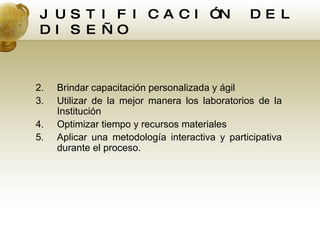 JUSTIFICACIÓN DEL DISEÑO Brindar capacitación personalizada y ágil Utilizar de la mejor manera los laboratorios de la Institución Optimizar tiempo y recursos materiales Aplicar una metodología interactiva y participativa durante el proceso. 