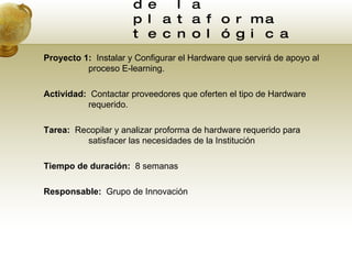 Estrategia 2:  Adquisición de la plataforma  tecnológica  Proyecto 1:  Instalar y Configurar el Hardware que servirá de apoyo al proceso E-learning. Actividad:  Contactar proveedores que oferten el tipo de Hardware requerido. Tarea:  Recopilar y analizar proforma de hardware requerido para satisfacer las necesidades de la Institución Tiempo de duración:  8 semanas Responsable:  Grupo de Innovación 